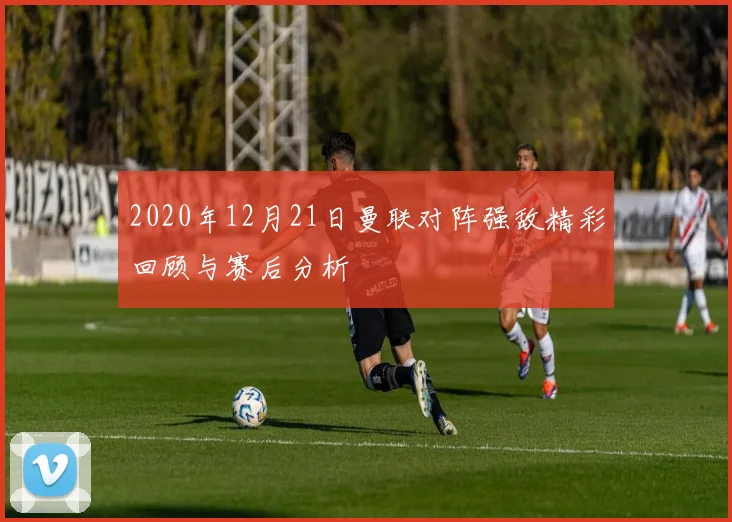 2020年12月21日曼联对阵强敌精彩回顾与赛后分析