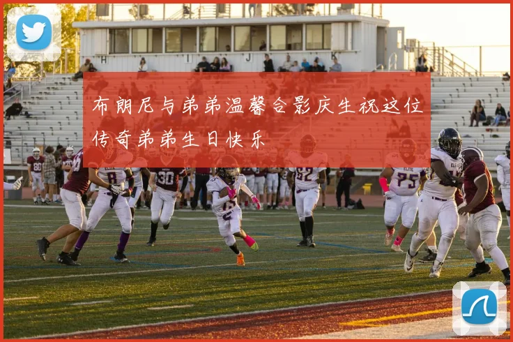 布朗尼与弟弟温馨合影庆生祝这位传奇弟弟生日快乐