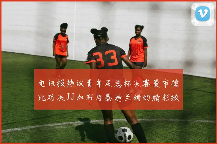 电讯报热议青年足总杯决赛曼市德比对决JJ加布与泰迪兰姆的精彩较量