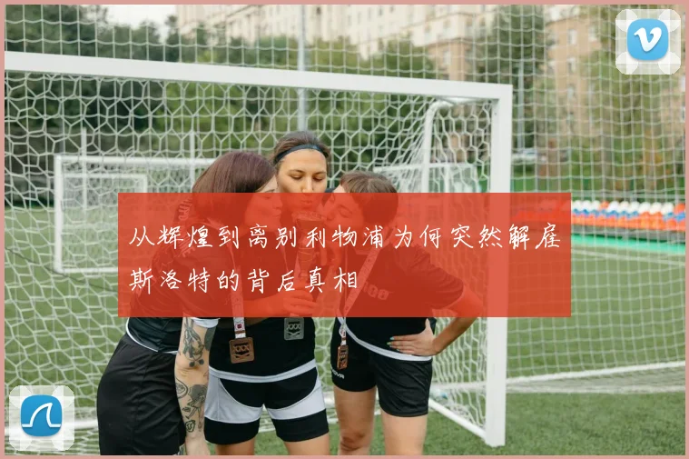 从辉煌到离别利物浦为何突然解雇斯洛特的背后真相