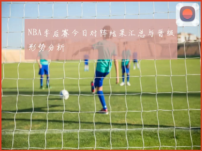 NBA季后赛今日对阵结果汇总与晋级形势分析