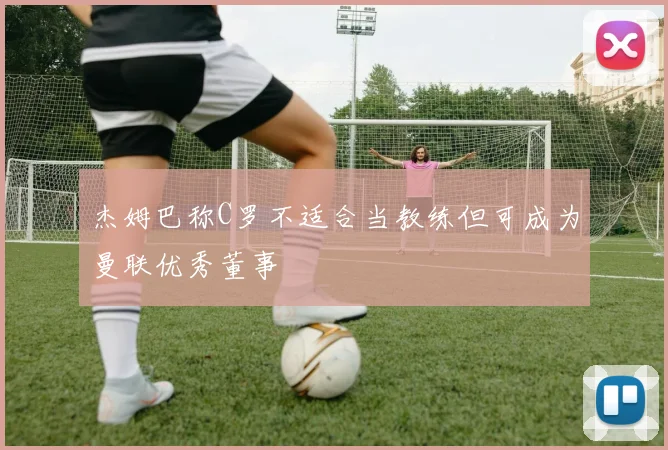 杰姆巴称C罗不适合当教练但可成为曼联优秀董事